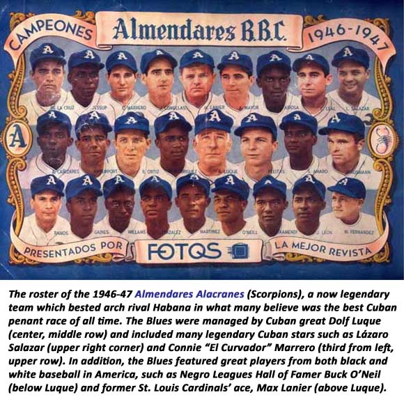 The roster of the 1946-47 Almendares Alacranes (Scorpions), a now legendary team which bested arch rival Habana in what many believe was the best Cuban penant race of all time. The Blues were managed by Cuban great Dolf Luque (center, middle row) and included many legendary Cuban stars such as Lázaro Salazar (upper right corner) and Connie “El Curvador” Marrero (third from left, upper row). In addition, the Blues featured great players from both black and white baseball in America, such as Negro Leagues Hall of Famer Buck O’Neil (below Luque) and former St. Louis Cardinals’ ace, Max Lanier (above Luque).
